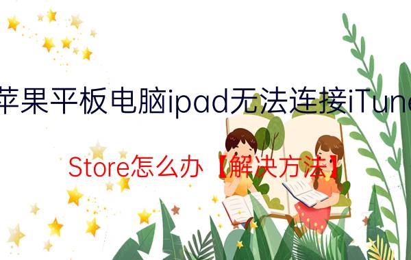 苹果平板电脑ipad无法连接iTunes Store怎么办【解决方法】